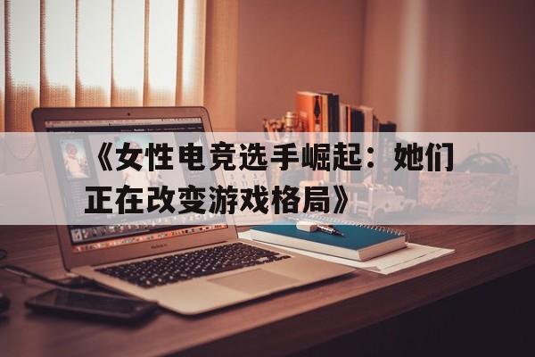 《女性电竞选手崛起：她们正在改变游戏格局》 