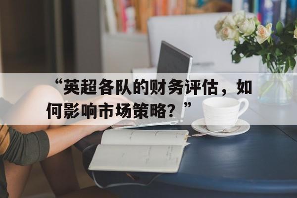 “英超各队的财务评估，如何影响市场策略？” 
