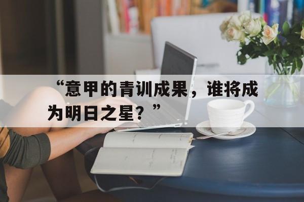 “意甲的青训成果，谁将成为明日之星？” 