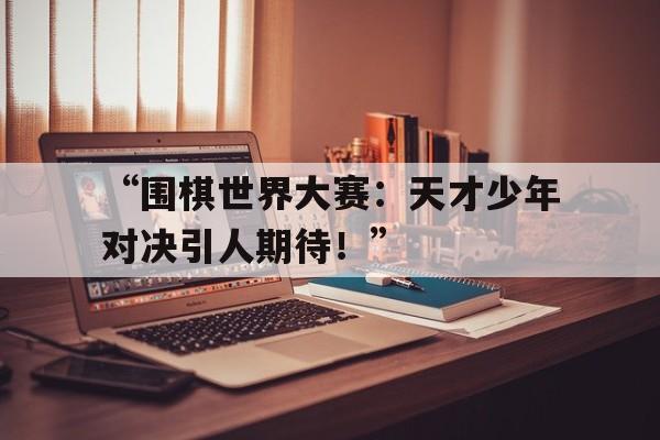 “围棋世界大赛：天才少年对决引人期待！” 