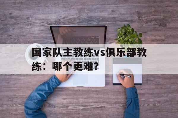 国家队主教练vs俱乐部教练：哪个更难？ 